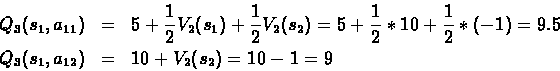 \begin{eqnarray*}Q_3(s_1,a_{11}) & = & 5+\frac{1}{2}V_2(s_1)+\frac{1}{2}V_2(s_2)...
...}*(-1) = 9.5 \\
Q_3(s_1,a_{12}) & = & 10+ V_2(s_2) = 10 - 1 = 9
\end{eqnarray*}