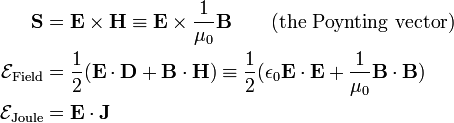  \begin{align} \mathbf{S} &= \mathbf{E} \times \mathbf{H}\equiv \mathbf{E} \times \frac{1}{\mu_0}\mathbf{B} \qquad\mathrm{(the\,\, Poynting\,\,vector)} \\ \mathcal{E}_\textrm{Field} &= \frac{1}{2} ( \mathbf{E}\cdot\mathbf{D}+ \mathbf{B}\cdot\mathbf{H}) \equiv \frac{1}{2} ( \epsilon_0 \mathbf{E}\cdot\mathbf{E}+ \frac{1}{\mu_0}\mathbf{B}\cdot\mathbf{B}) \\ \mathcal{E}_\textrm{Joule} &=  \mathbf{E}\cdot \mathbf{J} \\ \end{align} 