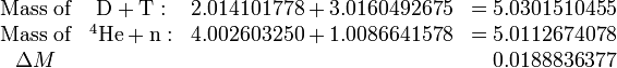  \begin{matrix} \hbox{Mass of}&  \mathrm{D} + \mathrm{T}:  &   2.014101778+3.0160492675 &= 5.0301510455 \\ \hbox{Mass of}& ^4\mathrm{He}+\mathrm{n}:&   4.002603250+1.0086641578 &= 5.0112674078  \\ \Delta M &&&                         \quad    0.0188836377           \end{matrix} 